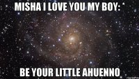 Misha I love you My boy: * be your little ahuenno