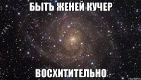 БЫТЬ ЖЕНЕЙ КУЧЕР ВОСХИТИТЕЛЬНО