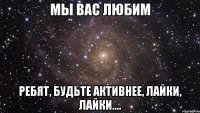 Мы вас любим Ребят, будьте активнее, лайки, лайки....