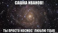 Сашка Иванов! Ты просто космос* люблю тебя)