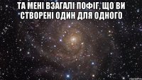 та мені взагалі пофіг, що ви створені один для одного 