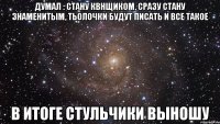 Думал : стану квнщиком, сразу стану знаменитым, тьолочки будут писать и все такое в итоге стульчики выношу