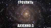 ГРОУЛИТЬ АХУЕННО:З