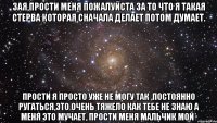 Зая,прости меня пожалуйста за то что я такая стерва которая сначала делает потом думает. прости я просто уже не могу так ,постоянно ругаться,это очень тяжело как тебе не знаю а меня это мучает, прости меня мальчик мой*