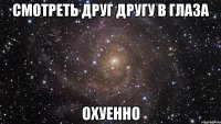 Смотреть друг другу в глаза Охуенно