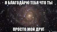 я благодарю тебя что ты просто мой друг