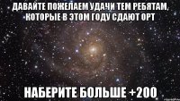 Давайте пожелаем удачи тем ребятам, которые в этом году сдают ОРТ Наберите больше +200