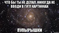 Что бы ты не делал, никогда не вводи в гугл картинках Пупырышки