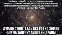 А стоит ли травмировать детскую психику обманом и предательством таящим вокруг неё, а стоит ли отнимать игрушку которая оказалась еблански никчемным недоброкачественным браком не виданная глазу ребенка думаю стоит, ведь все ровно зомби ферма залечит душевные раны