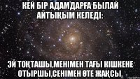 Кей бір адамдарға былай айтықым келеді: Эй тоқташы,менімен тағы кішкене отыршы,сенімен өте жақсы.