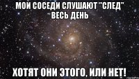 мои соседи слушают "след" весь день хотят они этого, или нет!