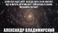 Если сыт,одет,обут, всегда чего-то не хватает, вот и мозги другим еbут, чем брешь в своих желаниях латают. Александр Владимирский