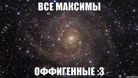 ВсЕ МаКсИмЫ оФфИгЕнНыЕ :3