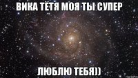 Вика тётя моя ты супер Люблю тебя))