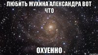 Любить Мухина Александра вот что ОХУЕННО