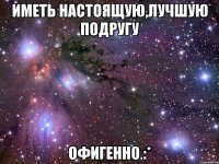 иметь настоящую,лучшую подругу ОФИГЕННО :*