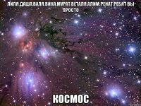 ЛИЛЯ,ДАША,ВАЛЯ,ВИКА,МУРАТ,ВЕТАЛЯ,АЛИМ,РЕНАТ,РЕБЯТ ВЫ ПРОСТО КОСМОС