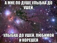 А мне по душе,улыбка до ушей, улыбка до ушей, любимой и корешей
