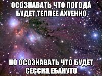 осознавать что погода будет теплее ахуенно но осознавать что будет сессия,ебануто