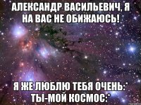 Александр Васильевич, я на вас не обижаюсь! Я же люблю тебя очень:* ты-мой космос:*