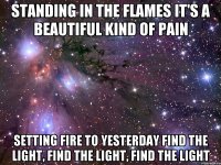 Standing in the flames It's a beautiful kind of pain Setting fire to yesterday Find the light, find the light, find the light