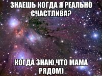 Знаешь когда я реально счастлива? Когда знаю,что мама рядом)