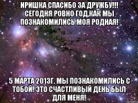 Иришка спасибо за дружбу!!! Сегодня ровно год,как мы познакомились моя родная! 5 марта 2013г. мы познакомились с тобой! это счастливый день был для меня!