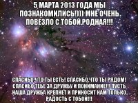 5 марта 2013 года мы познакомились!))) мне очень повезло с тобой,родная!!! Спасибо,что ты есть! Спасибо,что ты рядом! Спасибо тебе за дружбу и понимание!!! Пусть наша дружба крепнет и приносит нам только радость с тобой!!!