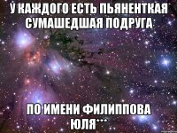 у каждого есть пьяненткая сумашедшая подруга по имени ФИЛИППОВА ЮЛЯ***