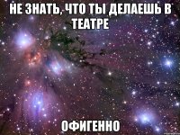 НЕ ЗНАТЬ, ЧТО ТЫ ДЕЛАЕШЬ В ТЕАТРЕ ОФИГЕННО