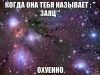 когда она тебя называет : " ЗАЯЦ " охуенно