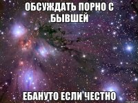 ОБСУЖДАТЬ ПОРНО С БЫВШЕЙ ЕБАНУТО ЕСЛИ ЧЕСТНО