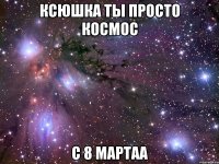 Ксюшка ты просто космос С 8 мартаа