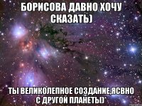 Борисова давно хочу сказать) Ты великолепное создание,ясвно с другой планеты)*