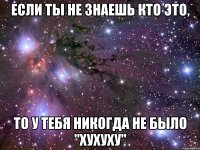 Если ты не знаешь кто это, то у тебя никогда не было "хухуху"