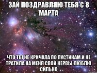 зай поздравляю тебя с 8 марта что ты не кричала по пустикам.и не тратила на меня свои нервы люблю сильно