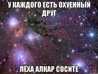 у каждого есть охуенный друг лёха алкар сосите