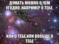 ДУМАТЬ МОЖНО О ЧЕМ УГОДНО, НАПРИМЕР О ТЕБЕ, ИЛИ О ТЕБЕ,ИЛИ ВООБЩЕ О ТЕБЕ