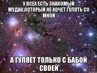 У всех есть знакомый мудак,который не хочет гулять со мной А гуляет только с бабой своей