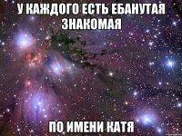 у каждого есть ебанутая знакомая по имени катя