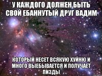 У каждого должен быть свой ебаннутый друг Вадим Который несет всякую хуйню и много выебывается и получает пизды