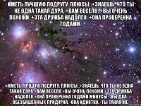 ИМЕТЬ ЛУЧШУЮ ПОДРУГУ: Плюсы: +Знаешь, что ты не одна такая дура. +Вам весело. +Вы очень похожи. +Эта дружба надолго. +Она проверенна годами. ИМЕТЬ ЛУЧШУЮ ПОДРУГУ: Плюсы: +Знаешь, что ты не одна такая дура +Вам весело +Вы очень похожи +Эта дружба надолго +Она проверенна годами Минусы: -Вы два обезбашенных придурка. -Она идиотка. -Ты такая же.