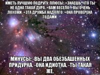 ИМЕТЬ ЛУЧШУЮ ПОДРУГУ: Плюсы: +Знаешь, что ты не одна такая дура. +Вам весело. +Вы очень похожи. +Эта дружба надолго. +Она проверена годами. Минусы: -Вы два обезбашенных придурка. -Она идиотка. -Ты такая же.