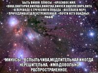 Быть Викой: Плюсы: +Красивое имя. +Вика,Виктория,Викуша,Викочка,Викуся,Викуля,Вира,Вита. +В переводе с греческого-победа. +Веселая,в меру причудливая,целеустремленная. +Почти нету обидных рифм. Минусы: -Вспыльчива,медлительная,иногда нерешительна. -Имя довольно распространенное.