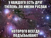 У каждого есть друг тюлень, по имени Руслан Которого всегда подъёбывают