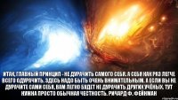 Итак, главный принцип - не дурачить самого себя. А себя как раз легче всего одурачить. Здесь надо быть очень внимательным. А если вы не дурачите сами себя, вам легко будет не дурачить других учёных. Тут нужна просто обычная честность. Ричард Ф. Фейнман