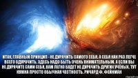 Итак, главный принцип - не дурачить самого себя. А себя как раз легче всего одурачить. Здесь надо быть очень внимательным. А если вы не дурачите сами себя, вам легко будет не дурачить других учёных. Тут нужна просто обычная честность. Ричард Ф. Фейнман