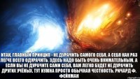 Итак, главный принцип - не дурачить самого себя. А себя как раз легче всего одурачить. Здесь надо быть очень внимательным. А если вы не дурачите сами себя, вам легко будет не дурачить других учёных. Тут нужна просто обычная честность. Ричард Ф. Фейнман