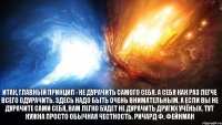 Итак, главный принцип - не дурачить самого себя. А себя как раз легче всего одурачить. Здесь надо быть очень внимательным. А если вы не дурачите сами себя, вам легко будет не дурачить других учёных. Тут нужна просто обычная честность. Ричард Ф. Фейнман