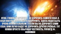 Итак, главный принцип - не дурачить самого себя. А себя как раз легче всего одурачить. Здесь надо быть очень внимательным. А если вы не дурачите сами себя, вам легко будет не дурачить других учёных. Тут нужна просто обычная честность. Ричард Ф. Фейнман